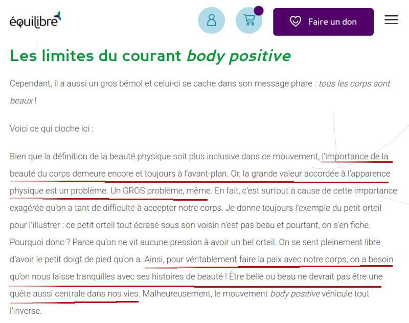 Bien que la dfinition de la beaut physique soit plus inclusive dans ce mouvement, l'importance de la beaut du corps demeure encore et toujours  l'avant-plan. Or, la grande valeur accorde  l'apparence physique est un problme. Un GROS problme, mme. En fait, c'est surtout  cause de cette importance exagre qu'on a tant de difficult  accepter notre corps. Je donne toujours l'exemple du petit orteil pour l'illustrer : ce petit orteil tout cras sous son voisin n'est pas beau et pourtant, on s'en fiche. Pourquoi donc ? Parce qu'on ne vit aucune pression  avoir un bel orteil. On se sent pleinement libre d'avoir le petit doigt de pied qu'on a. Ainsi, pour vritablement faire la paix avec notre corps, on a besoin qu'on nous laisse tranquilles avec ses histoires de beaut ! tre belle ou beau ne devrait pas tre une qute aussi centrale dans nos vies. Malheureusement, le mouvement body positive vhicule tout l'inverse.